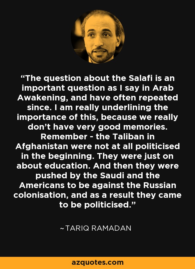 The question about the Salafi is an important question as I say in Arab Awakening, and have often repeated since. I am really underlining the importance of this, because we really don't have very good memories. Remember - the Taliban in Afghanistan were not at all politicised in the beginning. They were just on about education. And then they were pushed by the Saudi and the Americans to be against the Russian colonisation, and as a result they came to be politicised. - Tariq Ramadan