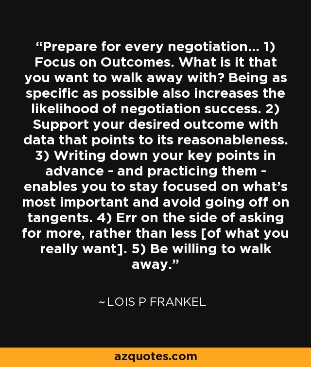Prepare for every negotiation... 1) Focus on Outcomes. What is it that you want to walk away with? Being as specific as possible also increases the likelihood of negotiation success. 2) Support your desired outcome with data that points to its reasonableness. 3) Writing down your key points in advance - and practicing them - enables you to stay focused on what's most important and avoid going off on tangents. 4) Err on the side of asking for more, rather than less [of what you really want]. 5) Be willing to walk away. - Lois P Frankel