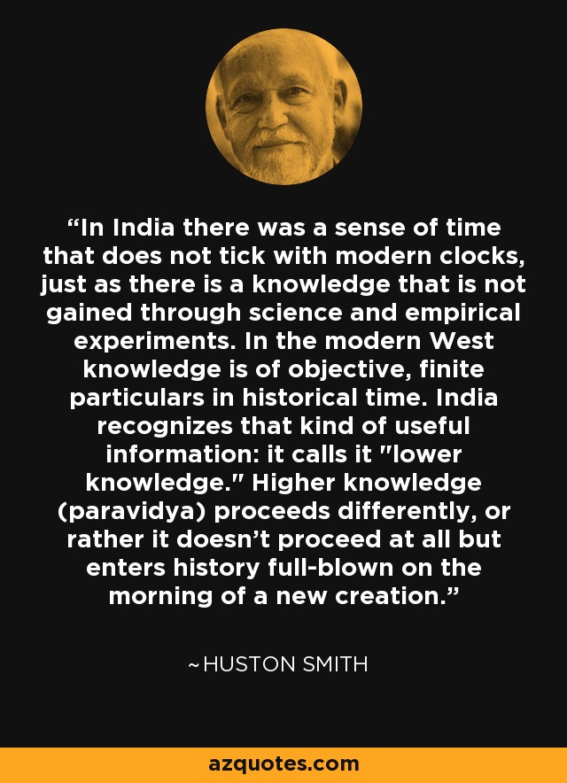In India there was a sense of time that does not tick with modern clocks, just as there is a knowledge that is not gained through science and empirical experiments. In the modern West knowledge is of objective, finite particulars in historical time. India recognizes that kind of useful information: it calls it 
