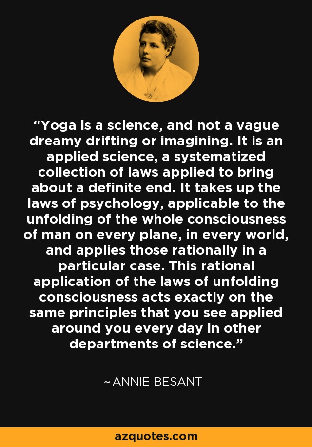 Yoga is a science, and not a vague dreamy drifting or imagining. It is an applied science, a systematized collection of laws applied to bring about a definite end. It takes up the laws of psychology, applicable to the unfolding of the whole consciousness of man on every plane, in every world, and applies those rationally in a particular case. This rational application of the laws of unfolding consciousness acts exactly on the same principles that you see applied around you every day in other departments of science. - Annie Besant