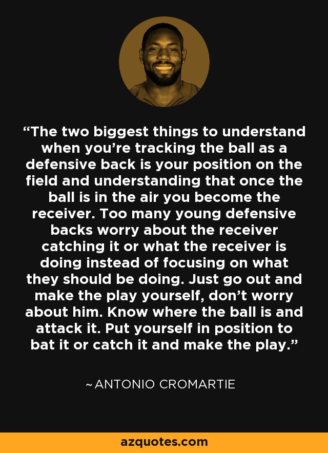 The two biggest things to understand when you're tracking the ball as a defensive back is your position on the field and understanding that once the ball is in the air you become the receiver. Too many young defensive backs worry about the receiver catching it or what the receiver is doing instead of focusing on what they should be doing. Just go out and make the play yourself, don't worry about him. Know where the ball is and attack it. Put yourself in position to bat it or catch it and make the play. - Antonio Cromartie