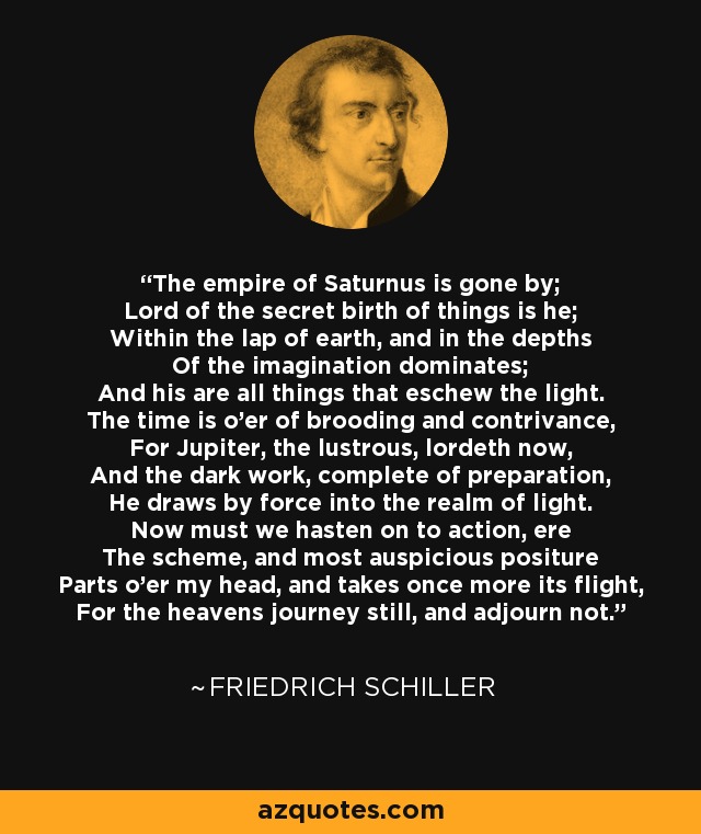 The empire of Saturnus is gone by; Lord of the secret birth of things is he; Within the lap of earth, and in the depths Of the imagination dominates; And his are all things that eschew the light. The time is o'er of brooding and contrivance, For Jupiter, the lustrous, lordeth now, And the dark work, complete of preparation, He draws by force into the realm of light. Now must we hasten on to action, ere The scheme, and most auspicious positure Parts o'er my head, and takes once more its flight, For the heavens journey still, and adjourn not. - Friedrich Schiller