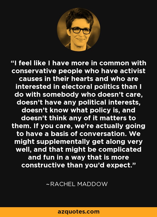 I feel like I have more in common with conservative people who have activist causes in their hearts and who are interested in electoral politics than I do with somebody who doesn't care, doesn't have any political interests, doesn't know what policy is, and doesn't think any of it matters to them. If you care, we're actually going to have a basis of conversation. We might supplementally get along very well, and that might be complicated and fun in a way that is more constructive than you'd expect. - Rachel Maddow