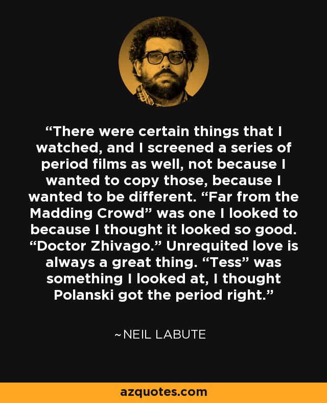 There were certain things that I watched, and I screened a series of period films as well, not because I wanted to copy those, because I wanted to be different. “Far from the Madding Crowd” was one I looked to because I thought it looked so good. “Doctor Zhivago.” Unrequited love is always a great thing. “Tess” was something I looked at, I thought Polanski got the period right. - Neil LaBute