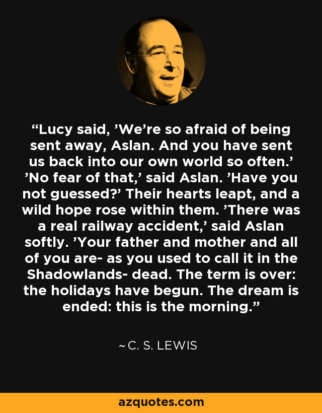 Lucy said, 'We're so afraid of being sent away, Aslan. And you have sent us back into our own world so often.' 'No fear of that,' said Aslan. 'Have you not guessed?' Their hearts leapt, and a wild hope rose within them. 'There was a real railway accident,' said Aslan softly. 'Your father and mother and all of you are- as you used to call it in the Shadowlands- dead. The term is over: the holidays have begun. The dream is ended: this is the morning. - C. S. Lewis