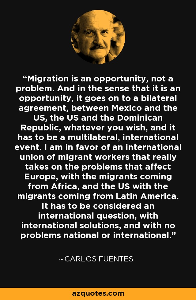 Migration is an opportunity, not a problem. And in the sense that it is an opportunity, it goes on to a bilateral agreement, between Mexico and the US, the US and the Dominican Republic, whatever you wish, and it has to be a multilateral, international event. I am in favor of an international union of migrant workers that really takes on the problems that affect Europe, with the migrants coming from Africa, and the US with the migrants coming from Latin America. It has to be considered an international question, with international solutions, and with no problems national or international. - Carlos Fuentes