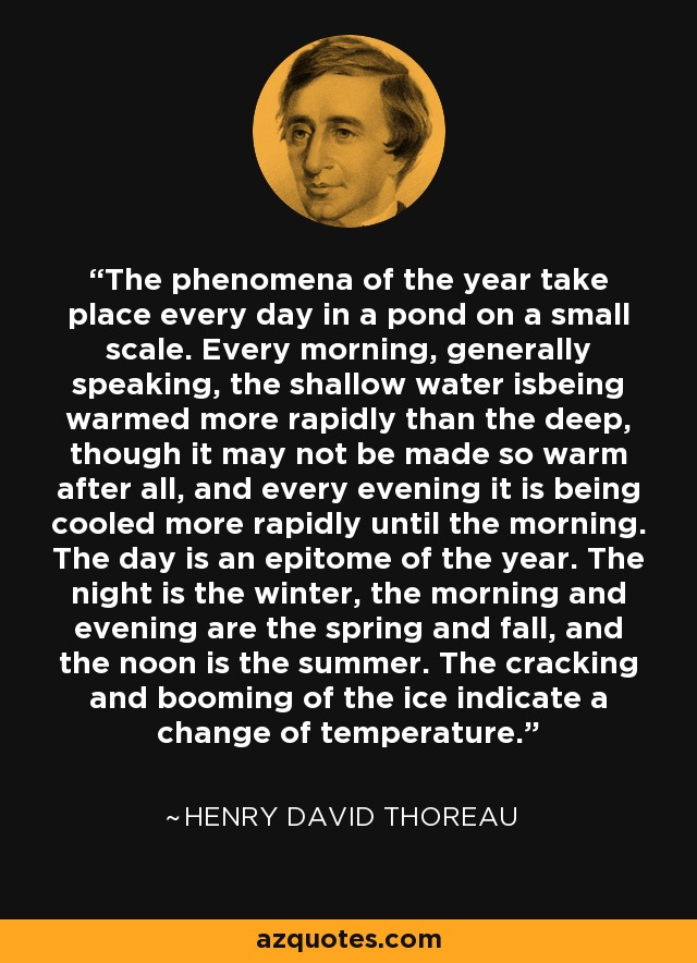 The phenomena of the year take place every day in a pond on a small scale. Every morning, generally speaking, the shallow water isbeing warmed more rapidly than the deep, though it may not be made so warm after all, and every evening it is being cooled more rapidly until the morning. The day is an epitome of the year. The night is the winter, the morning and evening are the spring and fall, and the noon is the summer. The cracking and booming of the ice indicate a change of temperature. - Henry David Thoreau