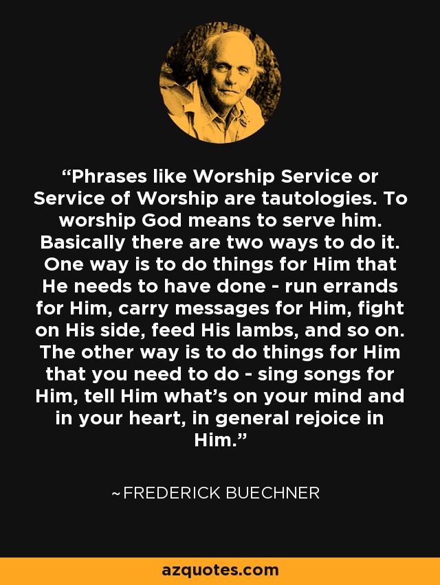 Phrases like Worship Service or Service of Worship are tautologies. To worship God means to serve him. Basically there are two ways to do it. One way is to do things for Him that He needs to have done - run errands for Him, carry messages for Him, fight on His side, feed His lambs, and so on. The other way is to do things for Him that you need to do - sing songs for Him, tell Him what's on your mind and in your heart, in general rejoice in Him. - Frederick Buechner