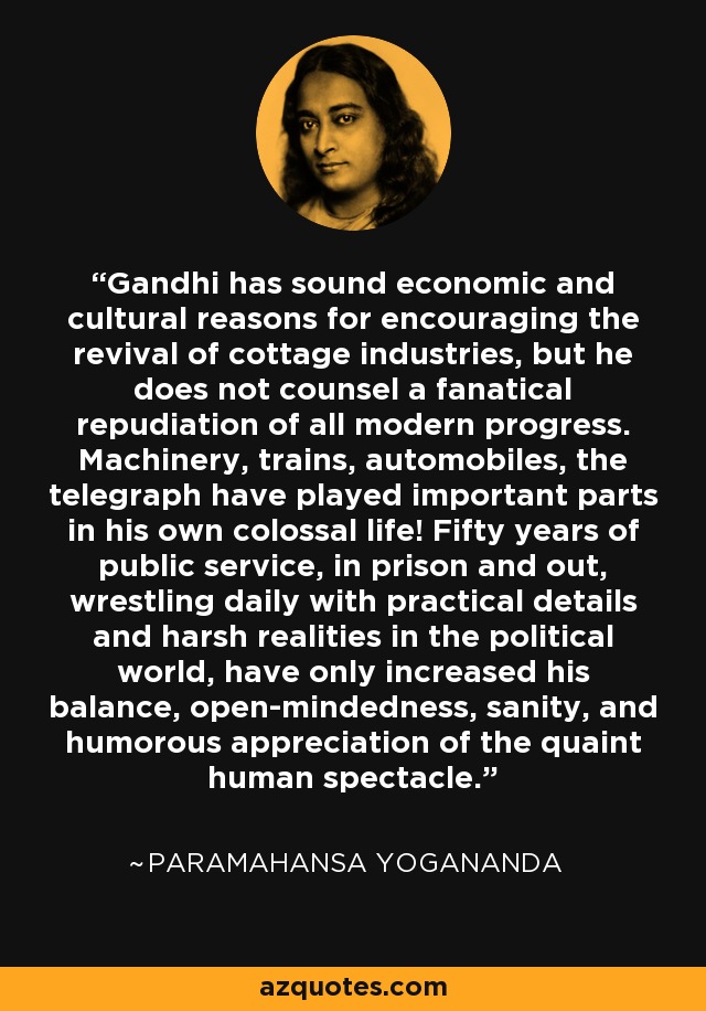 Gandhi has sound economic and cultural reasons for encouraging the revival of cottage industries, but he does not counsel a fanatical repudiation of all modern progress. Machinery, trains, automobiles, the telegraph have played important parts in his own colossal life! Fifty years of public service, in prison and out, wrestling daily with practical details and harsh realities in the political world, have only increased his balance, open-mindedness, sanity, and humorous appreciation of the quaint human spectacle. - Paramahansa Yogananda