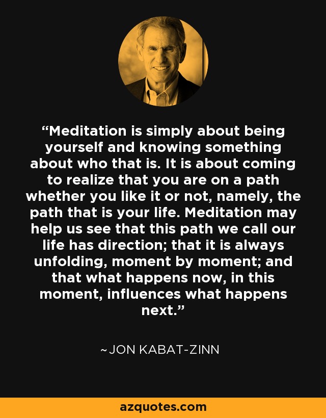 Meditation is simply about being yourself and knowing something about who that is. It is about coming to realize that you are on a path whether you like it or not, namely, the path that is your life. Meditation may help us see that this path we call our life has direction; that it is always unfolding, moment by moment; and that what happens now, in this moment, influences what happens next. - Jon Kabat-Zinn