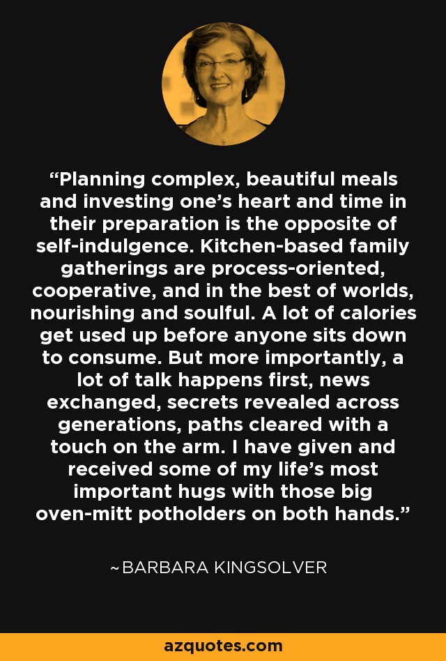 Planning complex, beautiful meals and investing one's heart and time in their preparation is the opposite of self-indulgence. Kitchen-based family gatherings are process-oriented, cooperative, and in the best of worlds, nourishing and soulful. A lot of calories get used up before anyone sits down to consume. But more importantly, a lot of talk happens first, news exchanged, secrets revealed across generations, paths cleared with a touch on the arm. I have given and received some of my life's most important hugs with those big oven-mitt potholders on both hands. - Barbara Kingsolver