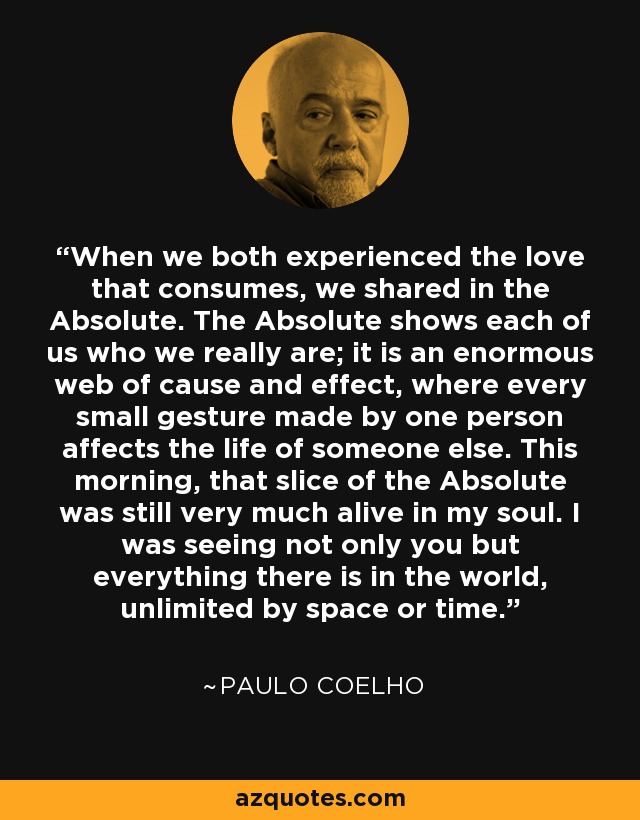 When we both experienced the love that consumes, we shared in the Absolute. The Absolute shows each of us who we really are; it is an enormous web of cause and effect, where every small gesture made by one person affects the life of someone else. This morning, that slice of the Absolute was still very much alive in my soul. I was seeing not only you but everything there is in the world, unlimited by space or time. - Paulo Coelho