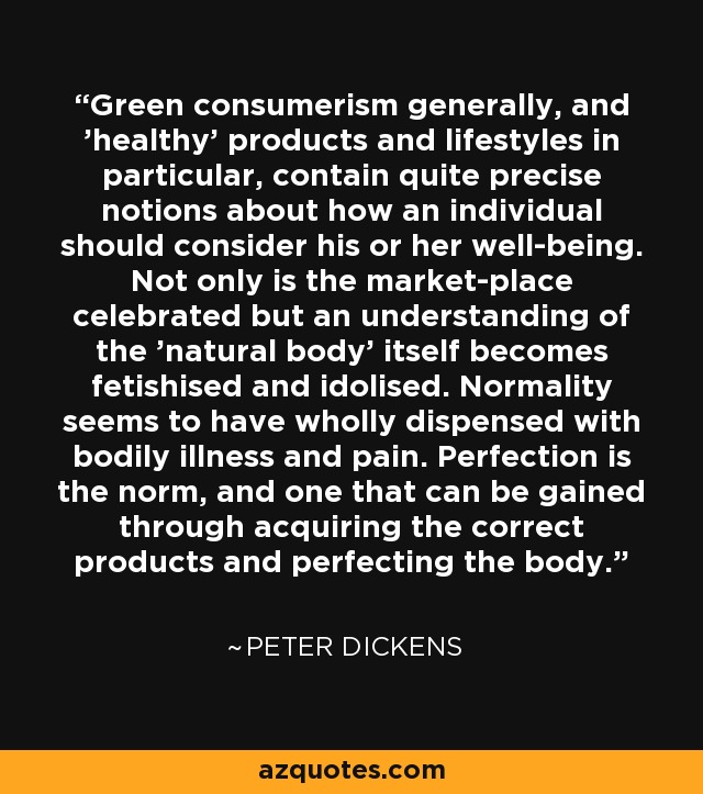 Green consumerism generally, and 'healthy' products and lifestyles in particular, contain quite precise notions about how an individual should consider his or her well-being. Not only is the market-place celebrated but an understanding of the 'natural body' itself becomes fetishised and idolised. Normality seems to have wholly dispensed with bodily illness and pain. Perfection is the norm, and one that can be gained through acquiring the correct products and perfecting the body. - Peter Dickens