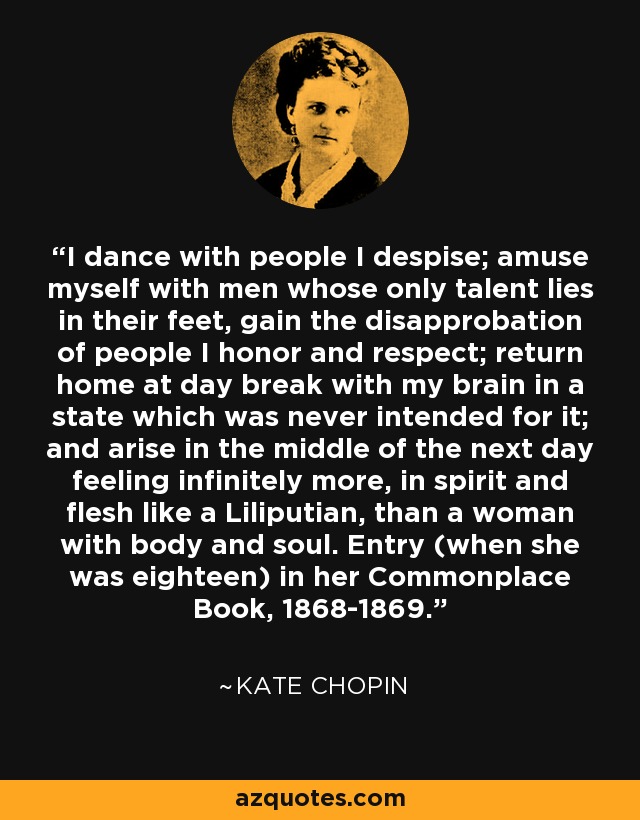 I dance with people I despise; amuse myself with men whose only talent lies in their feet, gain the disapprobation of people I honor and respect; return home at day break with my brain in a state which was never intended for it; and arise in the middle of the next day feeling infinitely more, in spirit and flesh like a Liliputian, than a woman with body and soul. Entry (when she was eighteen) in her Commonplace Book, 1868-1869. - Kate Chopin