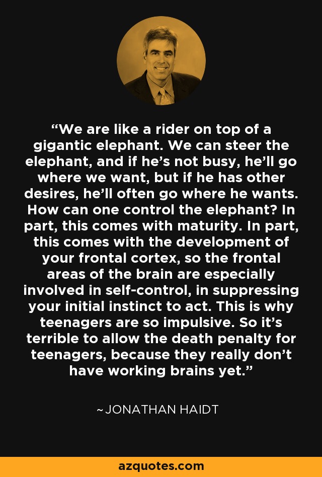 We are like a rider on top of a gigantic elephant. We can steer the elephant, and if he's not busy, he'll go where we want, but if he has other desires, he'll often go where he wants. How can one control the elephant? In part, this comes with maturity. In part, this comes with the development of your frontal cortex, so the frontal areas of the brain are especially involved in self-control, in suppressing your initial instinct to act. This is why teenagers are so impulsive. So it's terrible to allow the death penalty for teenagers, because they really don't have working brains yet. - Jonathan Haidt