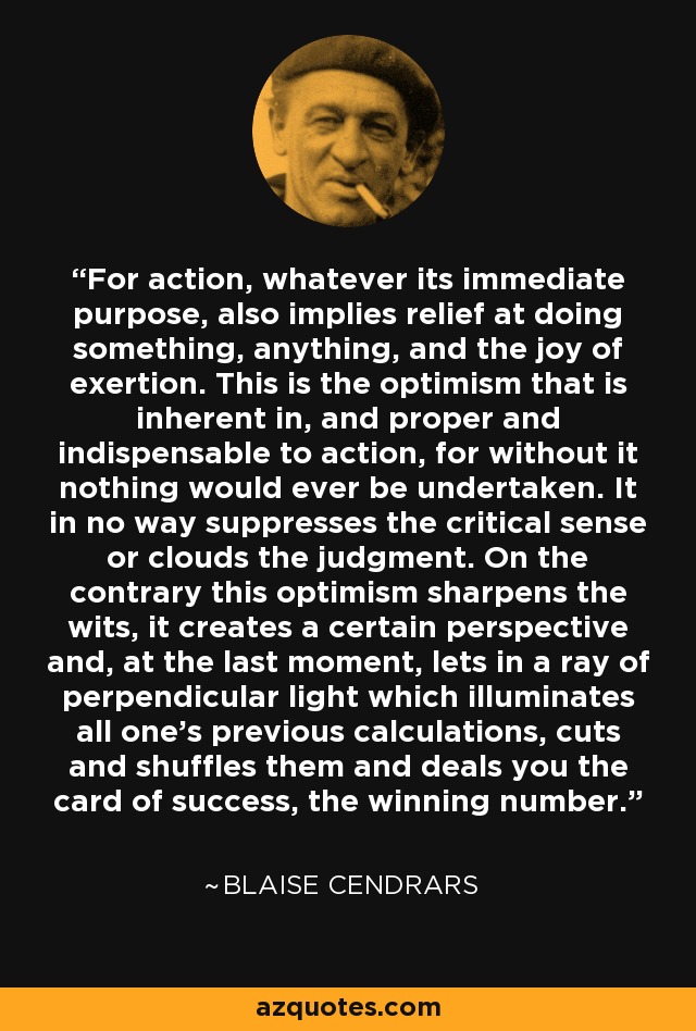 For action, whatever its immediate purpose, also implies relief at doing something, anything, and the joy of exertion. This is the optimism that is inherent in, and proper and indispensable to action, for without it nothing would ever be undertaken. It in no way suppresses the critical sense or clouds the judgment. On the contrary this optimism sharpens the wits, it creates a certain perspective and, at the last moment, lets in a ray of perpendicular light which illuminates all one's previous calculations, cuts and shuffles them and deals you the card of success, the winning number. - Blaise Cendrars