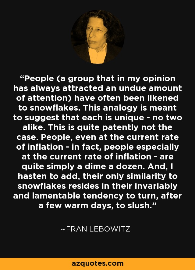 People (a group that in my opinion has always attracted an undue amount of attention) have often been likened to snowflakes. This analogy is meant to suggest that each is unique - no two alike. This is quite patently not the case. People, even at the current rate of inflation - in fact, people especially at the current rate of inflation - are quite simply a dime a dozen. And, I hasten to add, their only similarity to snowflakes resides in their invariably and lamentable tendency to turn, after a few warm days, to slush. - Fran Lebowitz