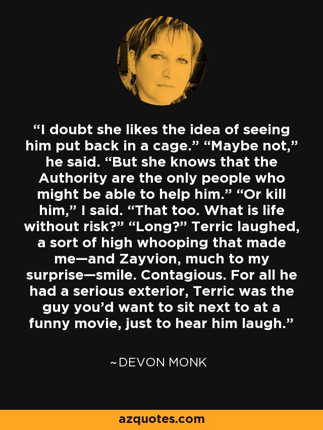 I doubt she likes the idea of seeing him put back in a cage.” “Maybe not,” he said. “But she knows that the Authority are the only people who might be able to help him.” “Or kill him,” I said. “That too. What is life without risk?” “Long?” Terric laughed, a sort of high whooping that made me—and Zayvion, much to my surprise—smile. Contagious. For all he had a serious exterior, Terric was the guy you’d want to sit next to at a funny movie, just to hear him laugh. - Devon Monk