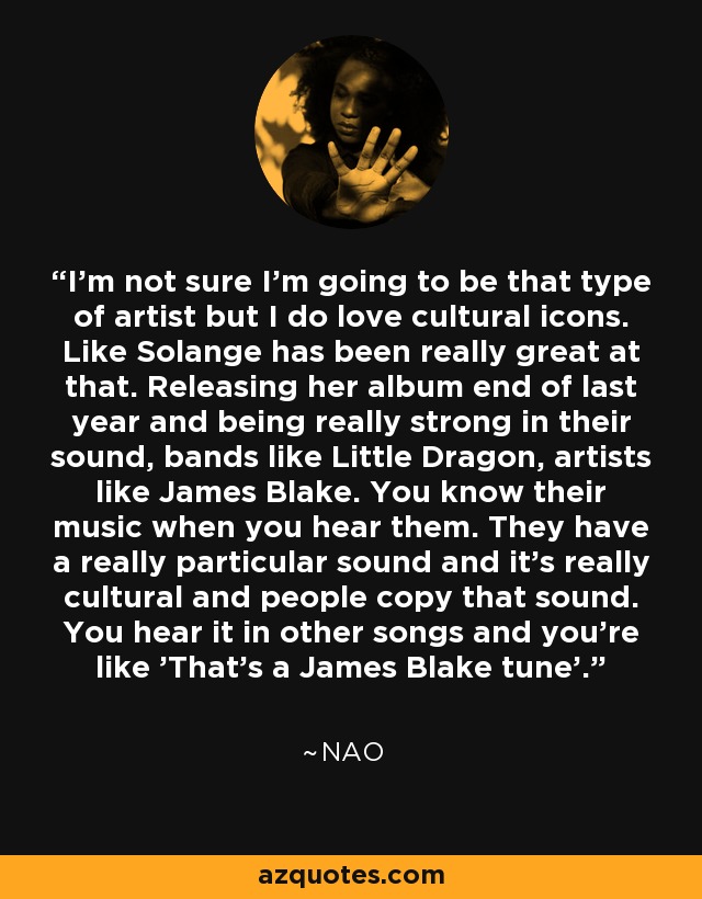 I'm not sure I'm going to be that type of artist but I do love cultural icons. Like Solange has been really great at that. Releasing her album end of last year and being really strong in their sound, bands like Little Dragon, artists like James Blake. You know their music when you hear them. They have a really particular sound and it's really cultural and people copy that sound. You hear it in other songs and you're like 'That's a James Blake tune'. - NAO