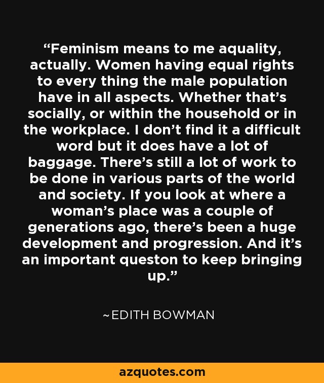 Feminism means to me aquality, actually. Women having equal rights to every thing the male population have in all aspects. Whether that's socially, or within the household or in the workplace. I don't find it a difficult word but it does have a lot of baggage. There's still a lot of work to be done in various parts of the world and society. If you look at where a woman's place was a couple of generations ago, there's been a huge development and progression. And it's an important queston to keep bringing up. - Edith Bowman