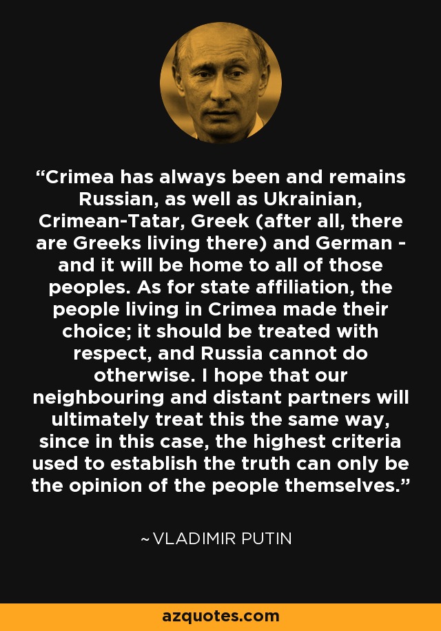 Crimea has always been and remains Russian, as well as Ukrainian, Crimean-Tatar, Greek (after all, there are Greeks living there) and German - and it will be home to all of those peoples. As for state affiliation, the people living in Crimea made their choice; it should be treated with respect, and Russia cannot do otherwise. I hope that our neighbouring and distant partners will ultimately treat this the same way, since in this case, the highest criteria used to establish the truth can only be the opinion of the people themselves. - Vladimir Putin