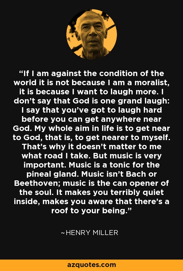 If I am against the condition of the world it is not because I am a moralist, it is because I want to laugh more. I don't say that God is one grand laugh: I say that you've got to laugh hard before you can get anywhere near God. My whole aim in life is to get near to God, that is, to get nearer to myself. That's why it doesn't matter to me what road I take. But music is very important. Music is a tonic for the pineal gland. Music isn't Bach or Beethoven; music is the can opener of the soul. It makes you terribly quiet inside, makes you aware that there's a roof to your being. - Henry Miller