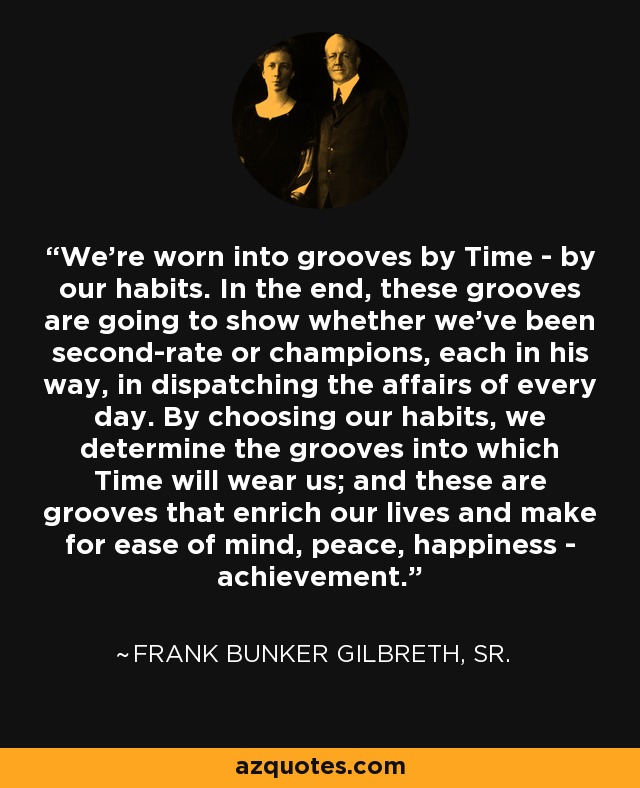 We're worn into grooves by Time - by our habits. In the end, these grooves are going to show whether we've been second-rate or champions, each in his way, in dispatching the affairs of every day. By choosing our habits, we determine the grooves into which Time will wear us; and these are grooves that enrich our lives and make for ease of mind, peace, happiness - achievement. - Frank Bunker Gilbreth, Sr.