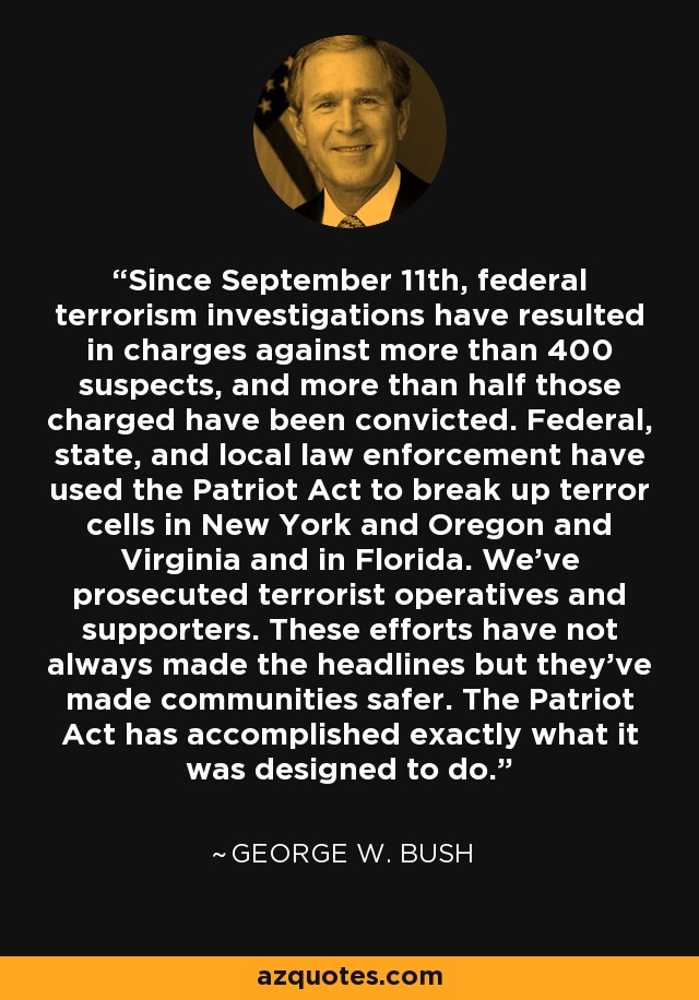 Since September 11th, federal terrorism investigations have resulted in charges against more than 400 suspects, and more than half those charged have been convicted. Federal, state, and local law enforcement have used the Patriot Act to break up terror cells in New York and Oregon and Virginia and in Florida. We've prosecuted terrorist operatives and supporters. These efforts have not always made the headlines but they've made communities safer. The Patriot Act has accomplished exactly what it was designed to do. - George W. Bush