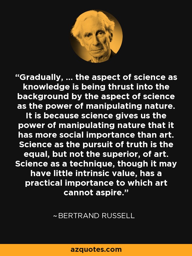 Gradually, ... the aspect of science as knowledge is being thrust into the background by the aspect of science as the power of manipulating nature. It is because science gives us the power of manipulating nature that it has more social importance than art. Science as the pursuit of truth is the equal, but not the superior, of art. Science as a technique, though it may have little intrinsic value, has a practical importance to which art cannot aspire. - Bertrand Russell