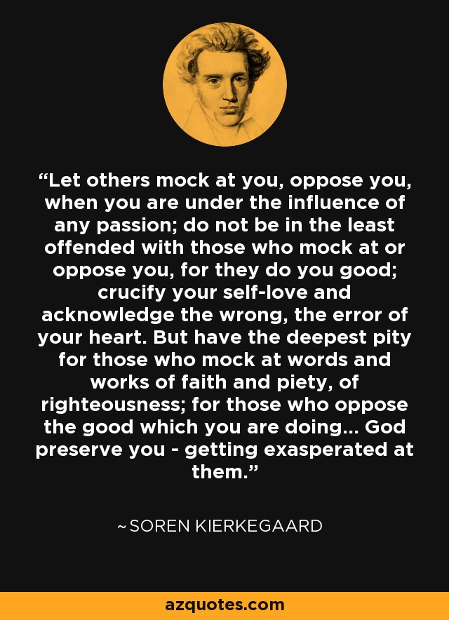 Let others mock at you, oppose you, when you are under the influence of any passion; do not be in the least offended with those who mock at or oppose you, for they do you good; crucify your self-love and acknowledge the wrong, the error of your heart. But have the deepest pity for those who mock at words and works of faith and piety, of righteousness; for those who oppose the good which you are doing... God preserve you - getting exasperated at them. - Soren Kierkegaard