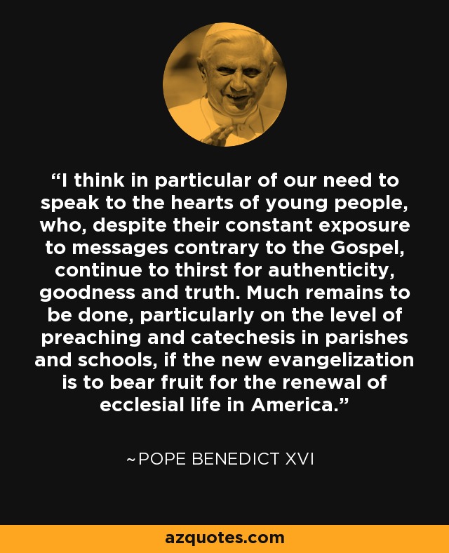 I think in particular of our need to speak to the hearts of young people, who, despite their constant exposure to messages contrary to the Gospel, continue to thirst for authenticity, goodness and truth. Much remains to be done, particularly on the level of preaching and catechesis in parishes and schools, if the new evangelization is to bear fruit for the renewal of ecclesial life in America. - Pope Benedict XVI