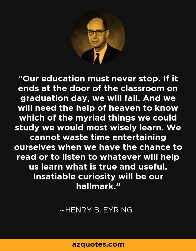 Our education must never stop. If it ends at the door of the classroom on graduation day, we will fail. And we will need the help of heaven to know which of the myriad things we could study we would most wisely learn. We cannot waste time entertaining ourselves when we have the chance to read or to listen to whatever will help us learn what is true and useful. Insatiable curiosity will be our hallmark. - Henry B. Eyring