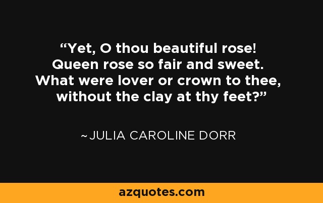 Yet, O thou beautiful rose! Queen rose so fair and sweet. What were lover or crown to thee, without the clay at thy feet? - Julia Caroline Dorr
