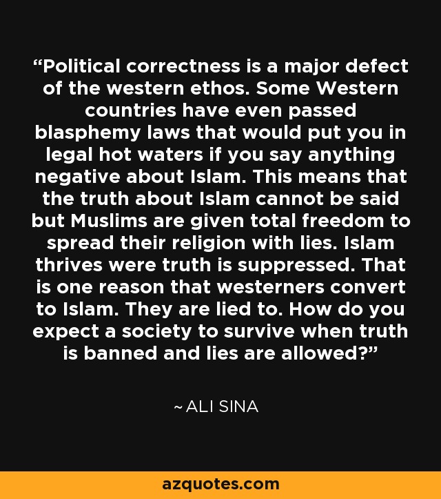 Political correctness is a major defect of the western ethos. Some Western countries have even passed blasphemy laws that would put you in legal hot waters if you say anything negative about Islam. This means that the truth about Islam cannot be said but Muslims are given total freedom to spread their religion with lies. Islam thrives were truth is suppressed. That is one reason that westerners convert to Islam. They are lied to. How do you expect a society to survive when truth is banned and lies are allowed? - Ali Sina