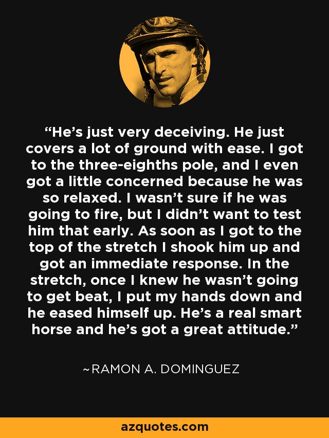 He's just very deceiving. He just covers a lot of ground with ease. I got to the three-eighths pole, and I even got a little concerned because he was so relaxed. I wasn't sure if he was going to fire, but I didn't want to test him that early. As soon as I got to the top of the stretch I shook him up and got an immediate response. In the stretch, once I knew he wasn't going to get beat, I put my hands down and he eased himself up. He's a real smart horse and he's got a great attitude. - Ramon A. Dominguez