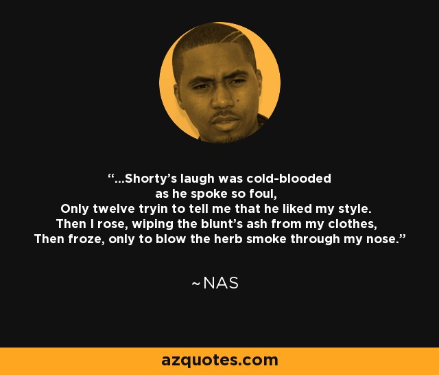 ...Shorty's laugh was cold-blooded as he spoke so foul, Only twelve tryin to tell me that he liked my style. Then I rose, wiping the blunt's ash from my clothes, Then froze, only to blow the herb smoke through my nose. - Nas