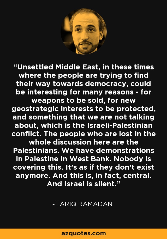Unsettled Middle East, in these times where the people are trying to find their way towards democracy, could be interesting for many reasons - for weapons to be sold, for new geostrategic interests to be protected, and something that we are not talking about, which is the Israeli-Palestinian conflict. The people who are lost in the whole discussion here are the Palestinians. We have demonstrations in Palestine in West Bank. Nobody is covering this. It's as if they don't exist anymore. And this is, in fact, central. And Israel is silent. - Tariq Ramadan