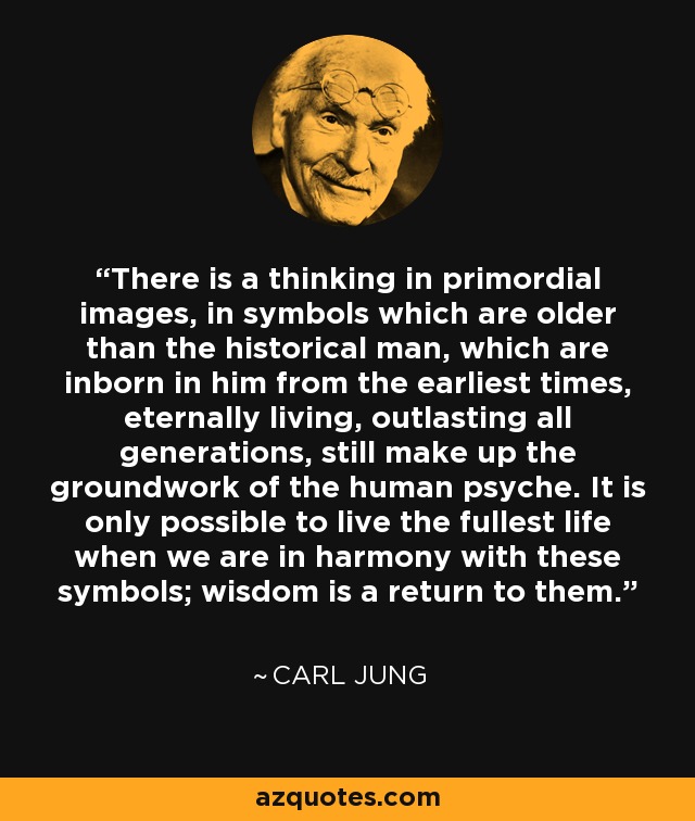 There is a thinking in primordial images, in symbols which are older than the historical man, which are inborn in him from the earliest times, eternally living, outlasting all generations, still make up the groundwork of the human psyche. It is only possible to live the fullest life when we are in harmony with these symbols; wisdom is a return to them. - Carl Jung