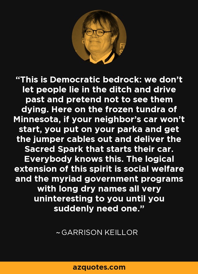 This is Democratic bedrock: we don't let people lie in the ditch and drive past and pretend not to see them dying. Here on the frozen tundra of Minnesota, if your neighbor's car won't start, you put on your parka and get the jumper cables out and deliver the Sacred Spark that starts their car. Everybody knows this. The logical extension of this spirit is social welfare and the myriad government programs with long dry names all very uninteresting to you until you suddenly need one. - Garrison Keillor