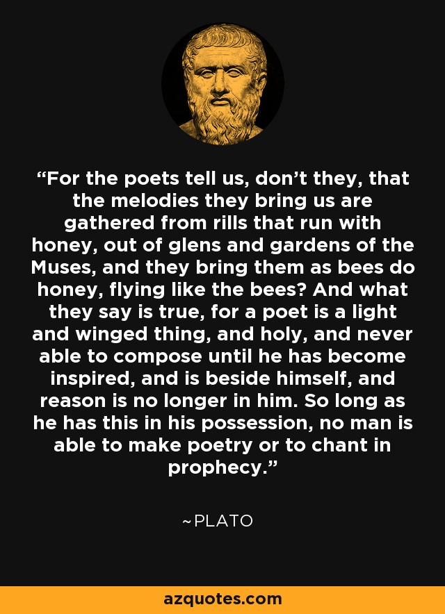 For the poets tell us, don't they, that the melodies they bring us are gathered from rills that run with honey, out of glens and gardens of the Muses, and they bring them as bees do honey, flying like the bees? And what they say is true, for a poet is a light and winged thing, and holy, and never able to compose until he has become inspired, and is beside himself, and reason is no longer in him. So long as he has this in his possession, no man is able to make poetry or to chant in prophecy. - Plato