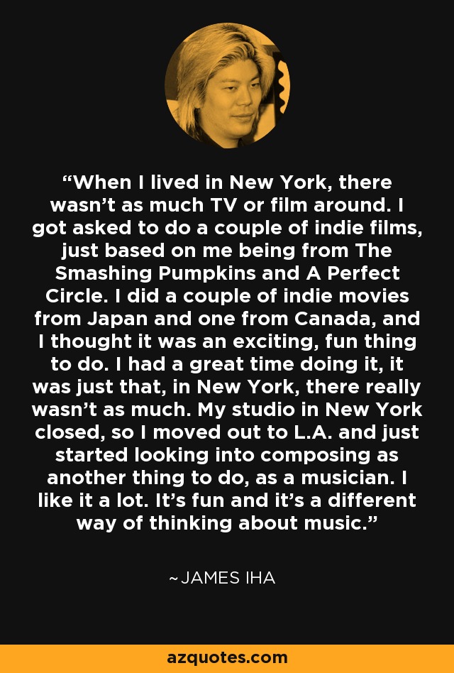 When I lived in New York, there wasn't as much TV or film around. I got asked to do a couple of indie films, just based on me being from The Smashing Pumpkins and A Perfect Circle. I did a couple of indie movies from Japan and one from Canada, and I thought it was an exciting, fun thing to do. I had a great time doing it, it was just that, in New York, there really wasn't as much. My studio in New York closed, so I moved out to L.A. and just started looking into composing as another thing to do, as a musician. I like it a lot. It's fun and it's a different way of thinking about music. - James Iha