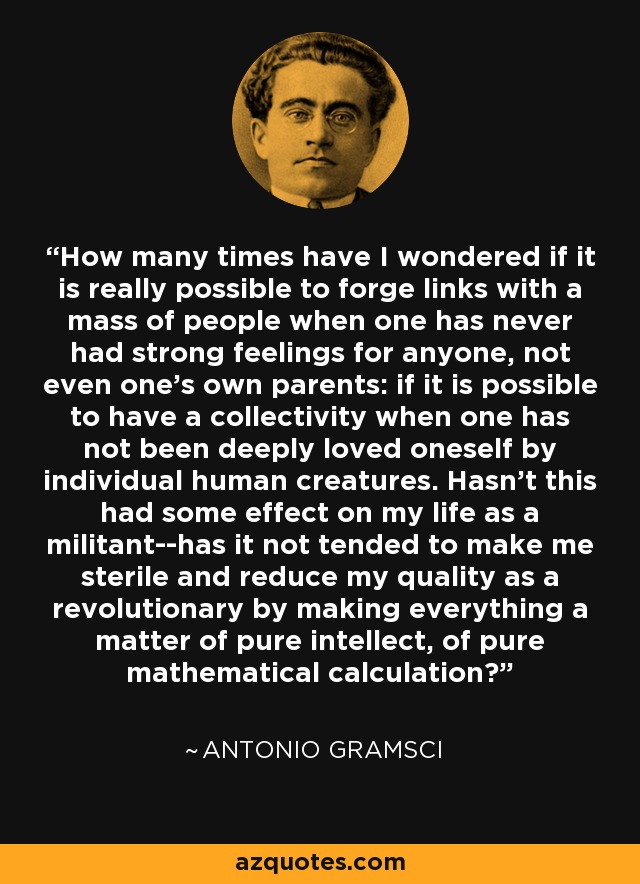 How many times have I wondered if it is really possible to forge links with a mass of people when one has never had strong feelings for anyone, not even one's own parents: if it is possible to have a collectivity when one has not been deeply loved oneself by individual human creatures. Hasn't this had some effect on my life as a militant--has it not tended to make me sterile and reduce my quality as a revolutionary by making everything a matter of pure intellect, of pure mathematical calculation? - Antonio Gramsci