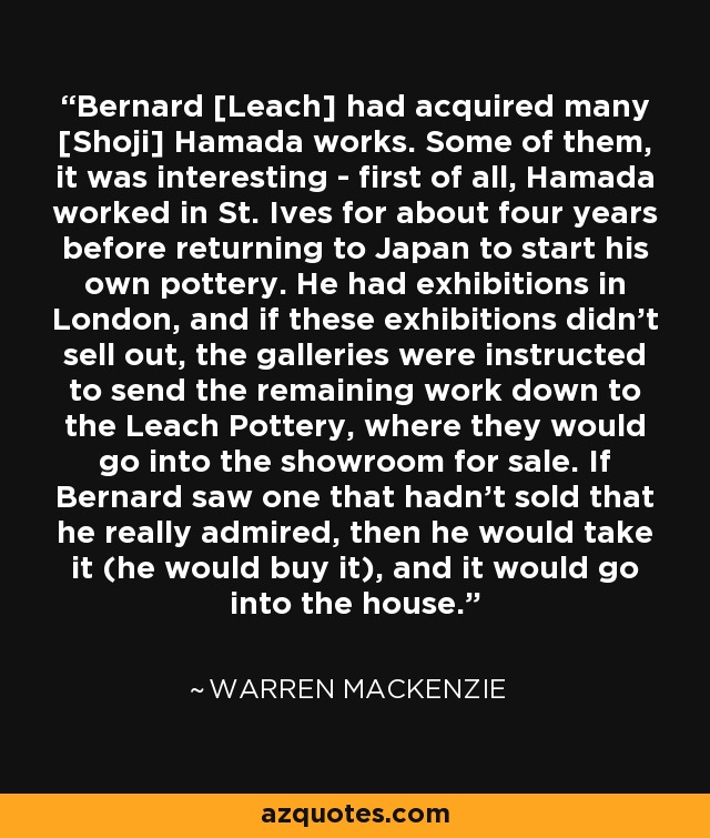 Bernard [Leach] had acquired many [Shoji] Hamada works. Some of them, it was interesting - first of all, Hamada worked in St. Ives for about four years before returning to Japan to start his own pottery. He had exhibitions in London, and if these exhibitions didn't sell out, the galleries were instructed to send the remaining work down to the Leach Pottery, where they would go into the showroom for sale. If Bernard saw one that hadn't sold that he really admired, then he would take it (he would buy it), and it would go into the house. - Warren MacKenzie
