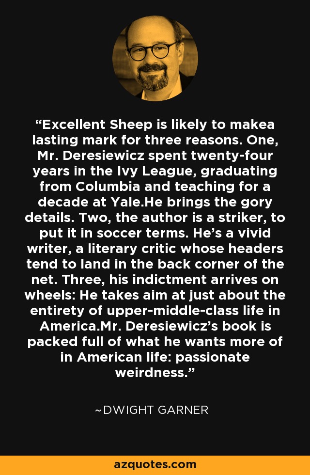 Excellent Sheep is likely to makea lasting mark for three reasons. One, Mr. Deresiewicz spent twenty-four years in the Ivy League, graduating from Columbia and teaching for a decade at Yale.He brings the gory details. Two, the author is a striker, to put it in soccer terms. He's a vivid writer, a literary critic whose headers tend to land in the back corner of the net. Three, his indictment arrives on wheels: He takes aim at just about the entirety of upper-middle-class life in America.Mr. Deresiewicz's book is packed full of what he wants more of in American life: passionate weirdness. - Dwight Garner