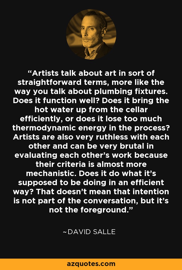 Artists talk about art in sort of straightforward terms, more like the way you talk about plumbing fixtures. Does it function well? Does it bring the hot water up from the cellar efficiently, or does it lose too much thermodynamic energy in the process? Artists are also very ruthless with each other and can be very brutal in evaluating each other's work because their criteria is almost more mechanistic. Does it do what it's supposed to be doing in an efficient way? That doesn't mean that intention is not part of the conversation, but it's not the foreground. - David Salle