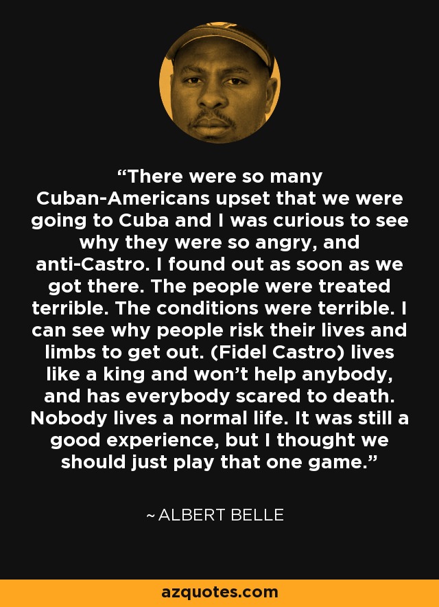 There were so many Cuban-Americans upset that we were going to Cuba and I was curious to see why they were so angry, and anti-Castro. I found out as soon as we got there. The people were treated terrible. The conditions were terrible. I can see why people risk their lives and limbs to get out. (Fidel Castro) lives like a king and won't help anybody, and has everybody scared to death. Nobody lives a normal life. It was still a good experience, but I thought we should just play that one game. - Albert Belle