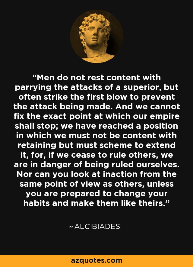 Men do not rest content with parrying the attacks of a superior, but often strike the first blow to prevent the attack being made. And we cannot fix the exact point at which our empire shall stop; we have reached a position in which we must not be content with retaining but must scheme to extend it, for, if we cease to rule others, we are in danger of being ruled ourselves. Nor can you look at inaction from the same point of view as others, unless you are prepared to change your habits and make them like theirs. - Alcibiades
