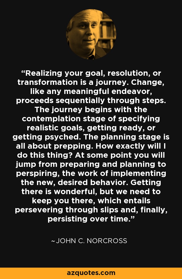 Realizing your goal, resolution, or transformation is a journey. Change, like any meaningful endeavor, proceeds sequentially through steps. The journey begins with the contemplation stage of specifying realistic goals, getting ready, or getting psyched. The planning stage is all about prepping. How exactly will I do this thing? At some point you will jump from preparing and planning to perspiring, the work of implementing the new, desired behavior. Getting there is wonderful, but we need to keep you there, which entails persevering through slips and, finally, persisting over time. - John C. Norcross