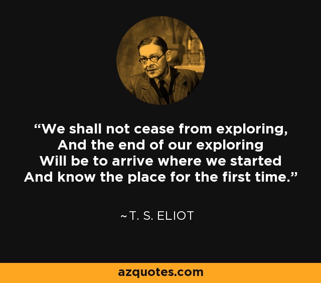 We shall not cease from exploring, And the end of our exploring Will be to arrive where we started And know the place for the first time. - T. S. Eliot