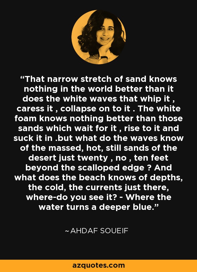That narrow stretch of sand knows nothing in the world better than it does the white waves that whip it , caress it , collapse on to it . The white foam knows nothing better than those sands which wait for it , rise to it and suck it in .but what do the waves know of the massed, hot, still sands of the desert just twenty , no , ten feet beyond the scalloped edge ? And what does the beach knows of depths, the cold, the currents just there, where-do you see it? - Where the water turns a deeper blue. - Ahdaf Soueif